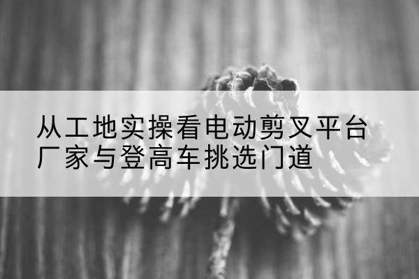 永春电动剪叉升降平台厂家-从工地实操看电动剪叉平台厂家与登高车挑选门道