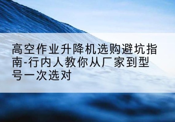 永春升降平台厂家-高空作业升降机选购避坑指南-行内人教你从厂家到型号一次选对