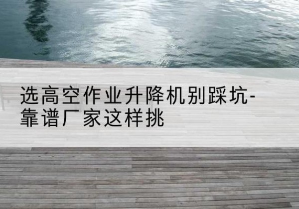 永春剪叉式升降机厂家-选高空作业升降机别踩坑-靠谱厂家这样挑
