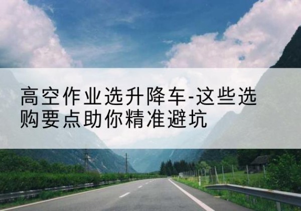 永春升降车厂家-高空作业选升降车-这些选购要点助你*避坑