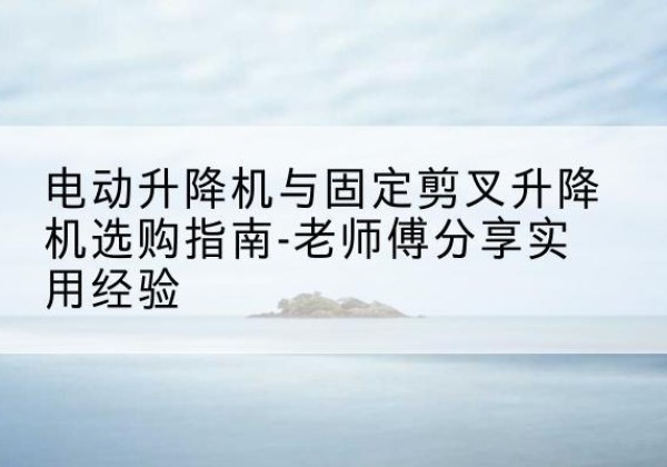 永春电动升降机怎么选-电动升降机与固定剪叉升降机选购指南-老师傅分享实用经验