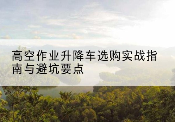 永春升降车怎么选-高空作业升降车选购实战指南与避坑要点