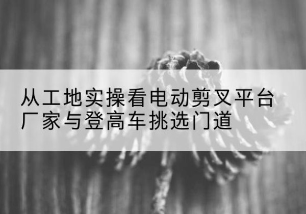永春电动剪叉升降平台厂家-从工地实操看电动剪叉平台厂家与登高车挑选门道