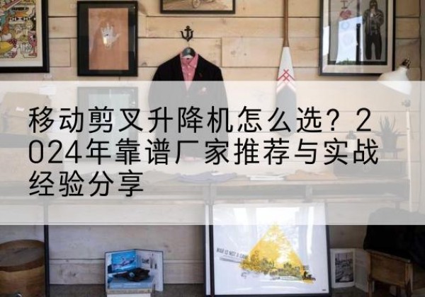 永春升降平台厂家推荐-移动剪叉升降机怎么选？2024年靠谱厂家推荐与实战经验分享