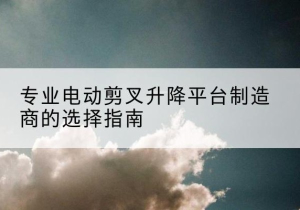 永春电动剪叉升降平台厂家-专业电动剪叉升降平台制造商的选择指南
