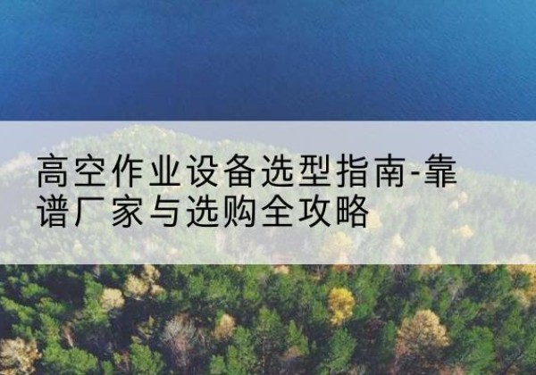 永春升降车厂家-高空作业设备选型指南-靠谱厂家与选购全攻略